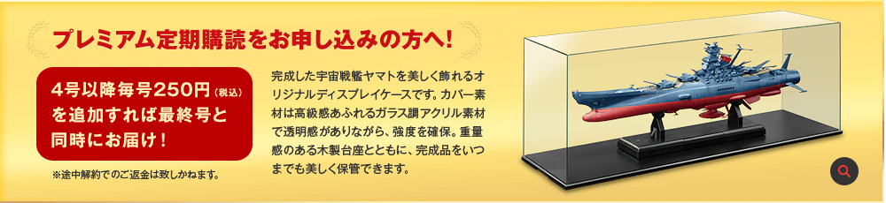 プレミアム定期購読をお申し込みの方へ! 4号以降毎号250円（税込）を追加すれば最終号と同時にお届け！※途中解約でのご返金は致しかねます。完成した宇宙戦艦ヤマトを美しく飾れるオリジナルディスプレイケースです。カバー素材は高級感あふれるガラス調アクリル素材で透明感がありながら、強度を確保。重量感のある木製台座とともに、完成品をいつまでも美しく保管できます。