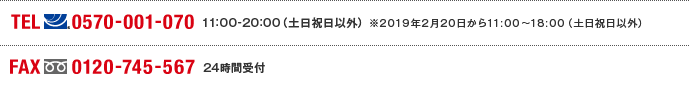 TEL(ナビダイヤル)0570-001-070　11:00～20:00(土日祝日以外) ※2019年2月20日から11:00～18:00（土日祝日以外） FAX(フリーダイヤル)0120-745-567 24時間受付