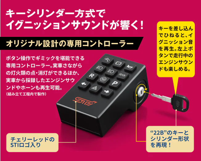 キーシリンダー方式でイグニッションサウンドが響く！オリジナル設計の専用コントローラー ボタン操作でギミックを堪能できる専用コントローラー。実車さながらの灯火類の点・消灯ができるほか、実車から採録したエンジンサウンドやホーンも再生可能。左上ボタンで走行中のエンジンサウンドも楽しめる。チェリーレッドのSTIロゴ入り “22B”のキーとシリンダー形状を再現！キーを差し込んでひねると、イグニッション音を再生。