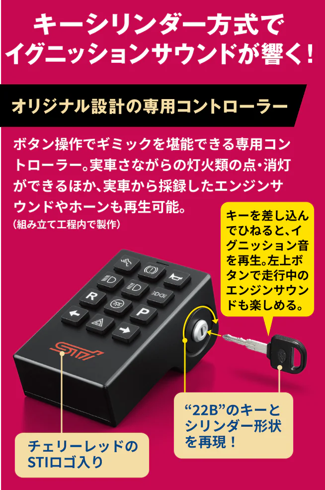 キーシリンダー方式でイグニッションサウンドが響く！オリジナル設計の専用コントローラー ボタン操作でギミックを堪能できる専用コントローラー。実車さながらの灯火類の点・消灯ができるほか、実車から採録したエンジンサウンドやホーンも再生可能。左上ボタンで走行中のエンジンサウンドも楽しめる。チェリーレッドのSTIロゴ入り “22B”のキーとシリンダー形状を再現！キーを差し込んでひねると、イグニッション音を再生。