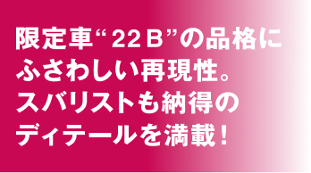 限定車“22B”の品格にふさわしい再現性。スバリストも納得のディテールを満載！