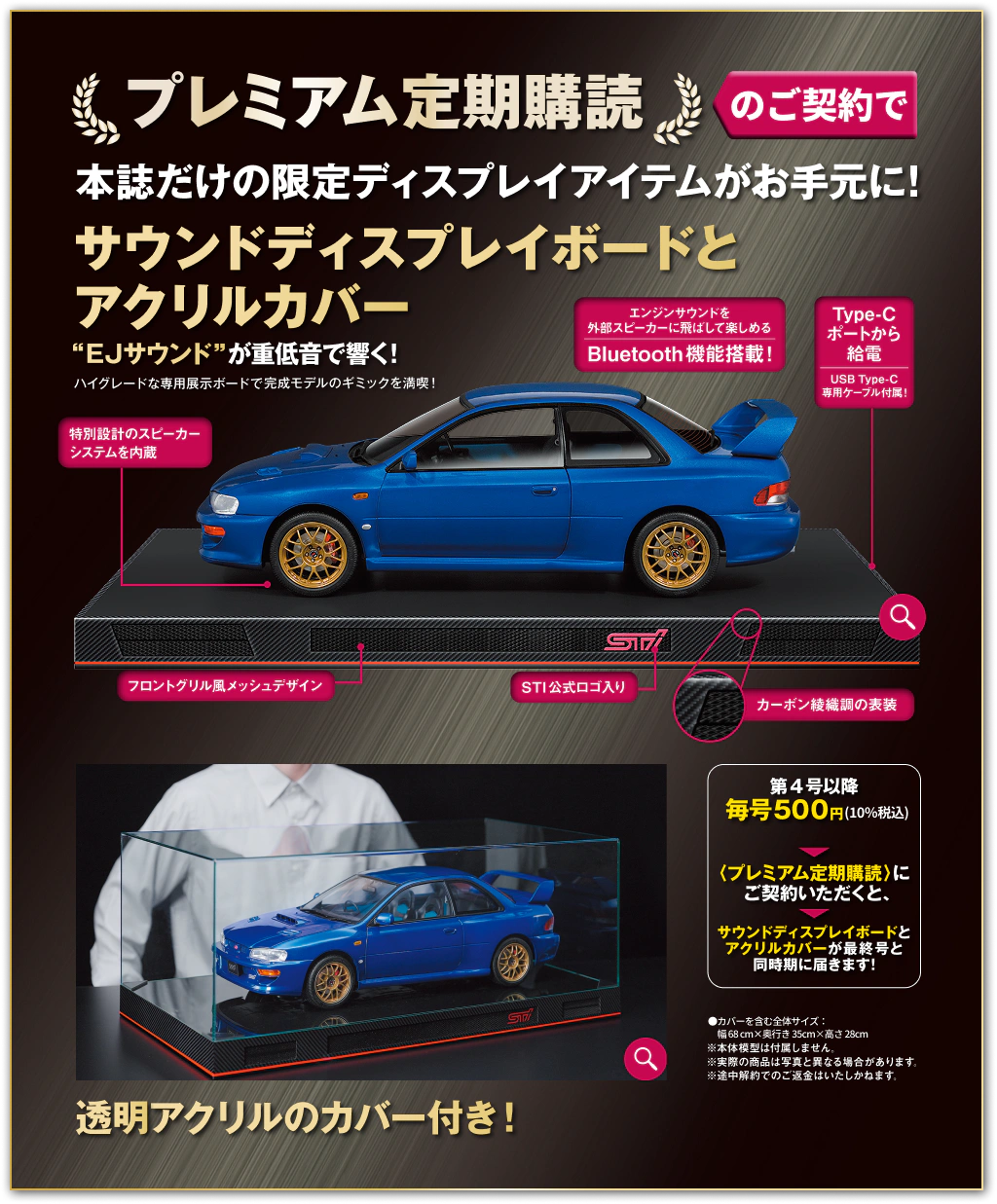 プレミアム定期購読のご契約で本誌だけの限定ディスプレイアイテムがお手元に！サウンドディスプレイボードとアクリルカバー “EJサウンド”が重低音で響く！ハイグレードな専用展示ボードで完成モデルのギミックを満喫！特別設計のスピーカーシステムを内蔵 エンジンサウンドを外部スピーカーに飛ばして楽しめるBluetooth機能搭載！Type-Cポートから給電 USB Type-C専用ケーブル付属！フロントグリル風メッシュデザイン STI公式ロゴ入り カーボン綾織調の表装 第4号以降 毎号500円（10%税込）〈プレミアム定期購読〉にご契約いただくと、サウンドディスプレイボードとアクリルカバーが最終号と同時期に届きます！透明アクリルのカバー付き！●カバーを含む全体サイズ：幅68cm×奥行き35cm×高さ28cm ※本体模型は付属しません。※実際の商品は写真と異なる場合があります。※途中解約でのご返金はいたしかねます。