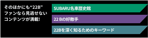そのほかにも“22B”ファンなら見逃せないコンテンツが満載! SUBARU名車歴史館 22Bの好敵手 22Bを深く知るためのキーワード