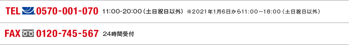 TEL(ナビダイヤル)0570-001-070　11:00～20:00(土日祝日以外) ※2021年1月6日から11:00～18:00（土日祝日以外） FAX(フリーダイヤル)0120-745-567 24時間受付