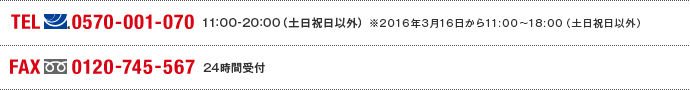 TEL(ナビダイヤル)0570-001-070　11:00～20:00(土日祝日以外) ※2016年1月26日から11:00～18:00（土日祝日以外） FAX(フリーダイヤル)0120-745-567 24時間受付