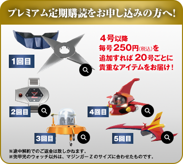 プレミアム定期購読をお申し込みの方へ！ ４号以降毎号250円（税込）を追加すれば 20号ごとに貴重なアイテムをお届け！ ※途中解約でのご返金は致しかねます。 ※兜甲児のウォッチ以外は、マジンガーZのサイズに合わせたものです。