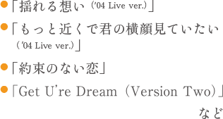 ●「揺れる想い ('04 Live ver.)」 ●「もっと近くで君の横顔見ていたい 04 Live ver. ●「約束のない恋」 「Get U're Dream (Version Two) など