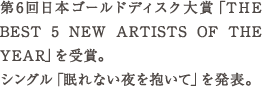 第6回日本ゴールドディスク大賞「THE BEST 5 NEW ARTISTS OF THE YEAR」を受賞。 シングル「眠れ