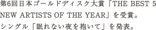 第6回日本ゴールドディスク大賞「THE BEST 5 NEW ARTISTS OF THE YEAR」を受賞。 シングル「眠れ