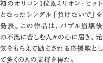 初のオリコン1位&ミリオン・ヒットとなったシングル「負けないで」を発表。この作品は、バブル崩壊後の不況に苦しむ人々の心に届き、