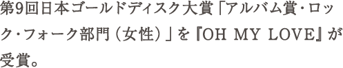 第9回日本ゴールドディスク大賞「アルバム賞・ロック・フォーク部門（女性）」を『OH MY LOVE』が受賞。