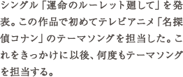 シングル「運命のルーレット廻して」を発表。この作品で初めてテレビアニメ「名探偵コナン」のテーマソングを担当した。これをきっかけ