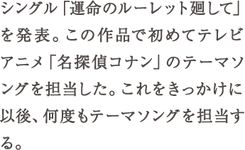 シングル「運命のルーレット廻して」を発表。この作品で初めてテレビアニメ「名探偵コナン」のテーマソングを担当した。これをきっかけ