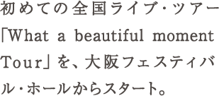 初めての全国ライブ・ツアー「What a beautiful moment Tour」を、大阪フェスティバル・ホールからスター