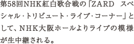 第58回NHK紅白歌合戦の「ZARD スペシャル・トリビュート・ライブ・コーナー」として、NHK大阪ホールよりライブの模様が生