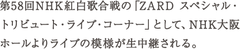 第58回NHK紅白歌合戦の「ZARD スペシャル・トリビュート・ライブ・コーナー」として、NHK大阪ホールよりライブの模様が生