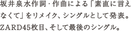 坂井泉水作詞・作曲による「素直に言えなくて」をリメイク、シングルとして発表。ZARD45枚目、そして最後のシングル。