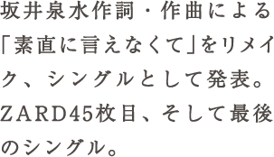 坂井泉水作詞・作曲による「素直に言えなくて」をリメイク、シングルとして発表。ZARD45枚目、そして最後のシングル。