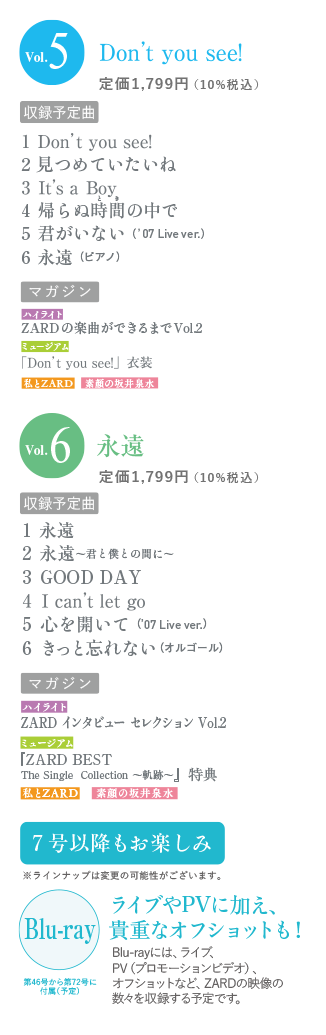 vol.5 Don't you see!定価1,799円（10％税込） 収録予定曲 1 Don't you see! 2 見つめていたいね 3 It's a Boy 4 帰らぬ時間の中で 5 君がいない（'07 Live ver.） 6永遠（ピアノ） マガジン ハイライト ZARDの楽曲ができるまでVol2 ミュージアム [Don't you see!] 衣装 私とZARD 素顔の坂井泉水 Vol.6 永遠 定価1,799円（10％税込） 収録予定曲 1 永遠 2 永遠～君と僕との間に～ 3 GOOD DAY 4 I can't let go 5 心を開いて（'07Live ver.） 6 きっと忘れない（オルゴール） マガジン ハイライト ZARD インタビューセレクション Vol2 ミュージアム 「ZARD BEST The Single Collection～動跡～」特典 私とZARD 素顔の坂井泉水 7号以降もお楽しみ ※ラインナップは変更の可能性がございます。ライブやPVに加え、貴重なオフショットも！Blu-rayには、ライブ、PV（プロモーションビデオ）、オフショットなど、ZARDの映像の数々を収録する予定です。第46号から第72号に付属（予定）