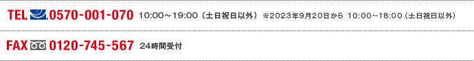 TEL(ナビダイヤル)0570-001-070 10:00～19:00(土日祝日以外) ※2023年9月20日から10:00～18:00（土日祝日以外） FAX(フリーダイヤル)0120-745-567 24時間受付