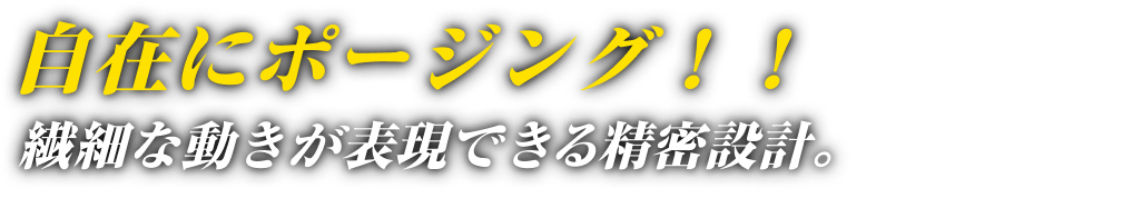 自在にポージング！！繊細な動きが表現できる精密設計。