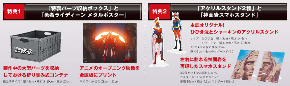 特典1「特製パーツ収納ボックス」と「勇者ライディーン メタルポスター」製作中の大型パーツを収納しておける折り畳み式コンテナ組立時 サイズ：幅44cm×奥行き30cm×高さ20cm アニメのオープニング映像を金属板にプリント サイズ：A4変型 28cm×21cm 特典2「アクリルスタンド2種」と「神面岩スマホスタンド」本誌オリジナル! ひびき洸とシャーキンのアクリルスタンド サイズ：ひびき洸 幅4.3cm×高さ14.6cm シャーキン 幅6.2cm×高さ17.6cm ※アクリル板の厚み3mm ※各5cm×8cmのサポート板付き 左右に割れる神面岩を再現したスマホスタンド ※2個セットでお届けします。サイズ：幅10cm×高さ16cm ※幅10cm×高さ7.6cmのサポート板付き