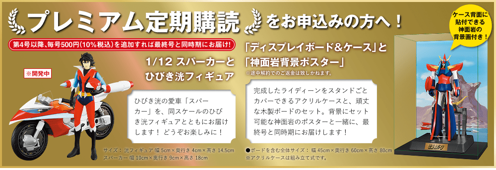 プレミアム定期購読をお申込みの方へ！第4号以降、毎号500円（10％税込）を追加すれば最終号と同時期にお届け! 1/12 スパーカーとひびき洸フィギュア ひびき洸の愛車「スパーカー」を、同スケールのひびき洸フィギュアとともにお届けします！どうぞお楽しみに！サイズ：洸フィギュア 幅5cm×奥行き4cm×高さ14.5cmスパーカー 幅10cm×奥行き9cm×高さ18cm 「ディスプレイボード＆ケース」と「神面岩背景ポスター」※途中解約でのご返金は致しかねます。完成したライディーンをスタンドごとカバーできるアクリルケースと、頑丈な木製ボードのセット。背景にセット可能な神面岩のポスターと一緒に、最終号と同時期にお届けします！●ボードを含む全体サイズ：幅45cm×奥行き60cm×高さ80cm ※アクリルケースは組み立て式です。