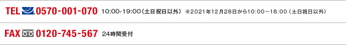 TEL(ナビダイヤル)0570-001-070 10:00～19:00(土日祝日以外) ※2021年12月28日から10:00～18:00（土日祝日以外） FAX(フリーダイヤル)0120-745-567 24時間受付