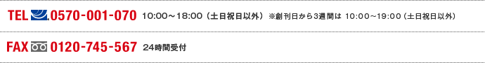 TEL(ナビダイヤル)0570-001-070 10:00～18:00(土日祝日以外)※創刊日から3週間は10:00～19:00（土日祝日以外） FAX(フリーダイヤル)0120-745-567 24時間受付