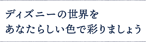 ディズニーの世界を あなたらしい色で彩りましょう
