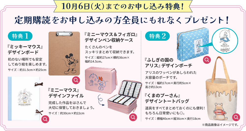 10月6日（火）までのお申し込み特典！ 定期購読をお申し込みの方全員にもれなくプレゼント！ 特典1 『ミッキーマウス』デザインボード 机のない場所でも安定してぬり絵を楽しめます。 サイズ：約31.5cm×約25cm 『ミ二ーマウス』デザインファイル 完成した作品をはさんで大切に保管しておきましょう。 サイズ：約30cm×約22cm 『ミニーマウス＆フィガロ』デザインペン収納ケース たくさんのペンをスッキリまとめて収納できます。 サイズ：縦約27cm×横約36cm×幅約14.5cm。 特典2 『ふしぎの国のアリス』デザインポーチ アリスのワッペンがあしらわれた大容量のポーチです。 サイズ：幅約17cm×奥行約5cm×高さ約13cm 『くまのプーさん』デザイントートバッグ 道具をすべてまとめておくのにも便利！もちろん日常使いにも◎。 サイズ：横幅40cm×縦36cm×奥行18cm ※商品画像はイメージです。