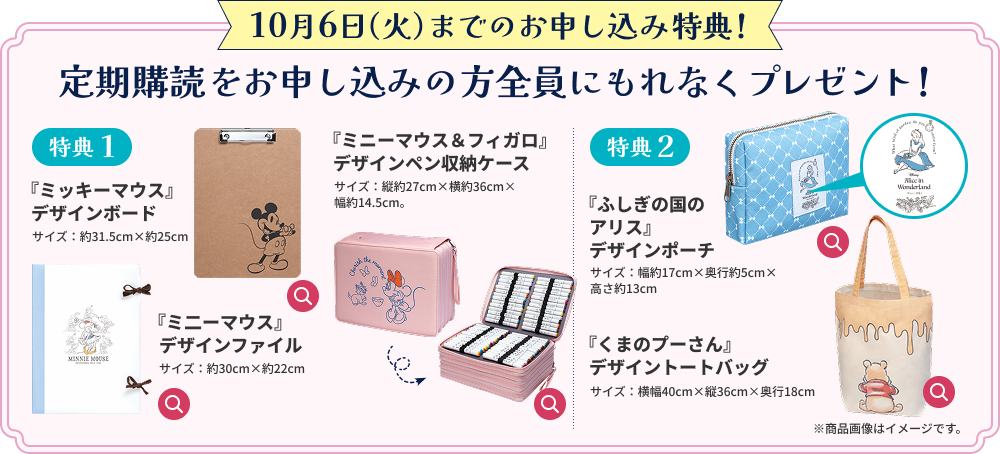 10月6日（火）までのお申し込み特典！ 定期購読をお申し込みの方全員にもれなくプレゼント！ 特典1 『ミッキーマウス』デザインボード 机のない場所でも安定してぬり絵を楽しめます。 サイズ：約31.5cm×約25cm 『ミ二ーマウス』デザインファイル 完成した作品をはさんで大切に保管しておきましょう。 サイズ：約30cm×約22cm 『ミニーマウス＆フィガロ』デザインペン収納ケース たくさんのペンをスッキリまとめて収納できます。 サイズ：縦約27cm×横約36cm×幅約14.5cm。 特典2 『ふしぎの国のアリス』デザインポーチ アリスのワッペンがあしらわれた大容量のポーチです。 サイズ：幅約17cm×奥行約5cm×高さ約13cm 『くまのプーさん』デザイントートバッグ 道具をすべてまとめておくのにも便利！もちろん日常使いにも◎。 サイズ：横幅40cm×縦36cm×奥行18cm ※商品画像はイメージです。