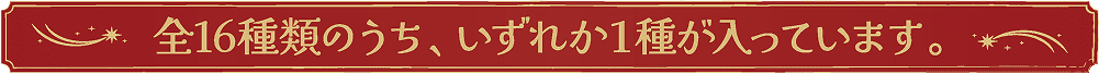 全16種類のうち、いずれか1種が入っています。