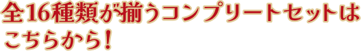 全16種類が揃うコンプリートセットはこちらから！