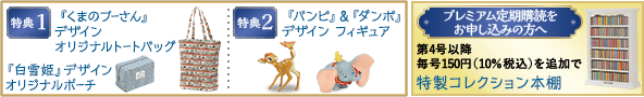 特典1 『くまのプーさん』デザイン オリジナルトートバッグ 『白雪姫』デザインオリジナルポーチ 特典2 『バンビ』＆『ダンボ』デザイン フィギュア プレミアム定期購読をお申し込みの方へ！ 第4号以降 毎号150円（10％税込）を追加で 特製コレクション本棚
