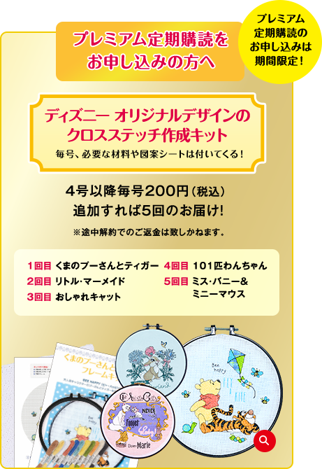 プレミアム定期購読のお申し込みは期間限定！プレミアム定期購読をお申し込みの方へディズニー オリジナルデザインのクロスステッチ作成キット 毎号、必要な材料や図案シートは付いてくる！4号以降毎号200円（税込） 追加すれば5回のお届け！※途中解約でのご返金は致しかねます。1回目 くまのプーさんとティガー 2回目 リトル・マーメイド 3回目 おしゃれキャット 4回目 101匹わんちゃん 5回目 ミス・バニー＆ミニーマウス