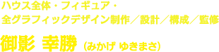 ハウス全体・フィギュア・全グラフィックデザイン制作／設計／構成／監修 御影 幸勝（みかげ ゆきまさ）