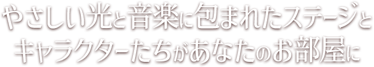 やさしい光と音楽に包まれたステージとキャラクターたちがあなたのお部屋に
