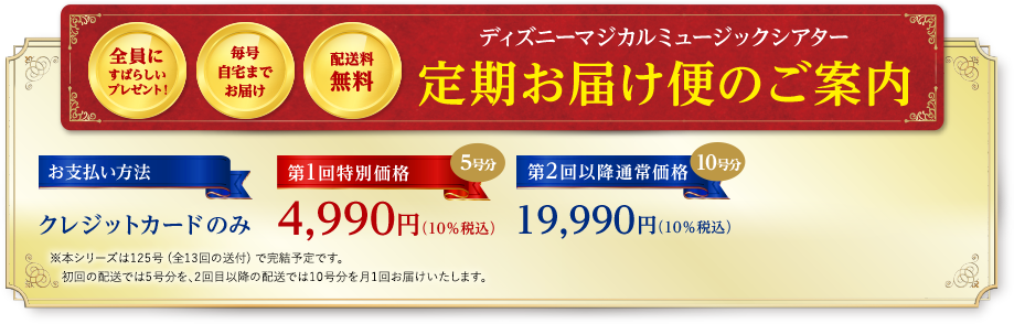 全員にすばらしいプレゼント！ 毎号自宅までお届け 配送料無料 ディズニーマジカルミュージックシアター 定期お届け便のご案内 お支払い方法 クレジットカードのみ 第1回特別価格 5号分 4,990円（10％税込） 第2回以降通常価格 10号分 19,990円（10％税込）※本シリーズは125号 (全13回の送付) で完結予定です。初回の配送では5号分を、2回目以降の配送では10号分を月1回お届けいたします。