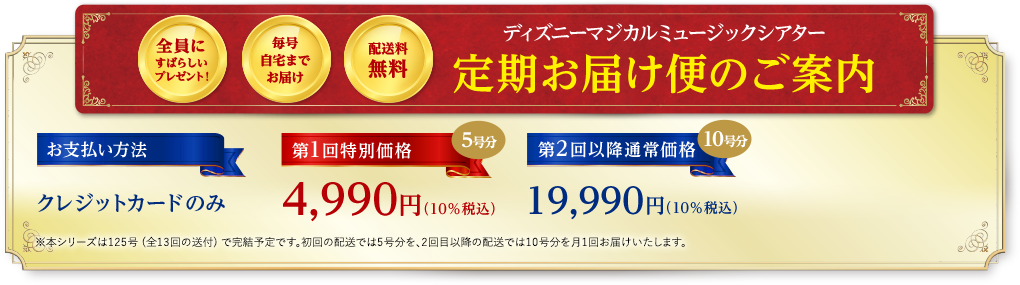 全員にすばらしいプレゼント！ 毎号自宅までお届け 配送料無料 ディズニーマジカルミュージックシアター 定期お届け便のご案内 お支払い方法 クレジットカードのみ 第1回特別価格 5号分 4,990円（10％税込） 第2回以降通常価格 10号分 19,990円（10％税込）※本シリーズは125号 (全13回の送付) で完結予定です。初回の配送では5号分を、2回目以降の配送では10号分を月1回お届けいたします。