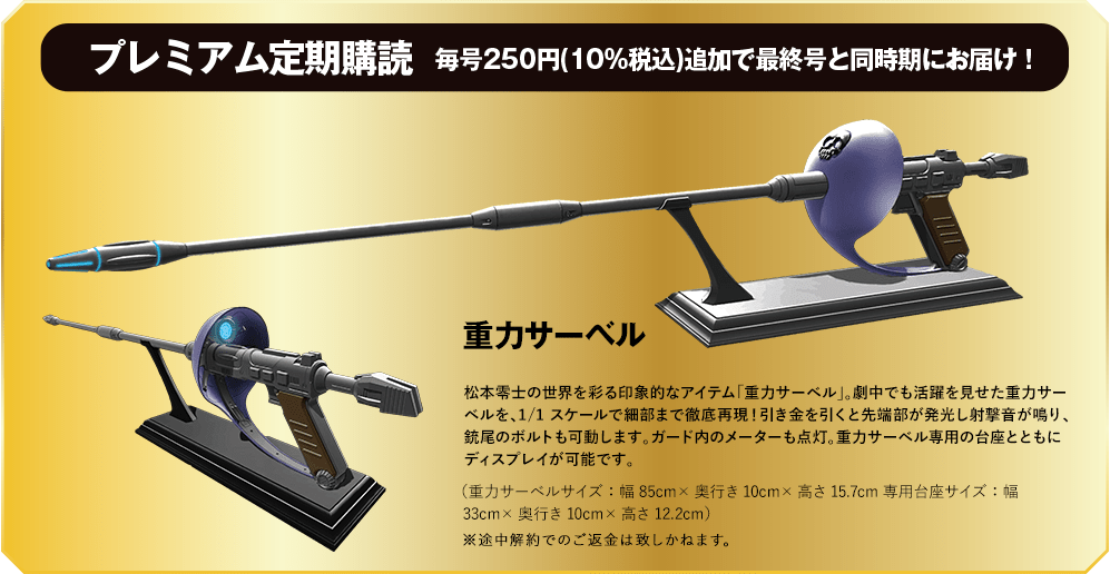 プレミアム定期購読 毎号250円(10%税込)追加で最終号と同時期にお届け! 重力サーベル 松本零士の世界を彩る印象的なアイテム「重力サーベル」。劇中でも活躍を見せた重力サーベルを、1/1スケールで細部まで徹底再現！引き金を引くと先端部が発光し射撃音が鳴り、銃尾のボルトも可動します。ガード内のメーターも点灯。重力サーベル専用の台座とともにディスプレイが可能です。（重力サーベルサイズ：幅85cm×奥行き10cm×高さ15.7cm専用台座サイズ：幅33cm×奥行き10cm×高さ12.2cm）※途中解約でのご返金は致しかねます。