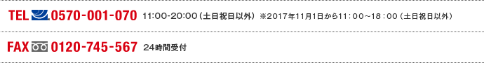 TEL(ナビダイヤル)0570-001-070　11:00～20:00(土日祝日以外) ※2017年11月1日から11:00～18:00（土日祝日以外） FAX(フリーダイヤル)0120-745-567 24時間受付