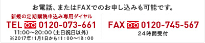 お電話、またはFAXでのお申し込みも可能です。 新規の定期購読申込み専用ダイヤル TEL 0120-073-661 11:00～20:00（土日祝日以外）※2017年11月1日から11:00～18:00 FAX 0120-745-567