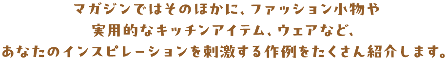 マガジンではそのほかに、ファッション小物や 実用的なキッチンアイテム、ウェアなど、 あなたのインスピレーションを刺激する作例をたくさん紹介します。