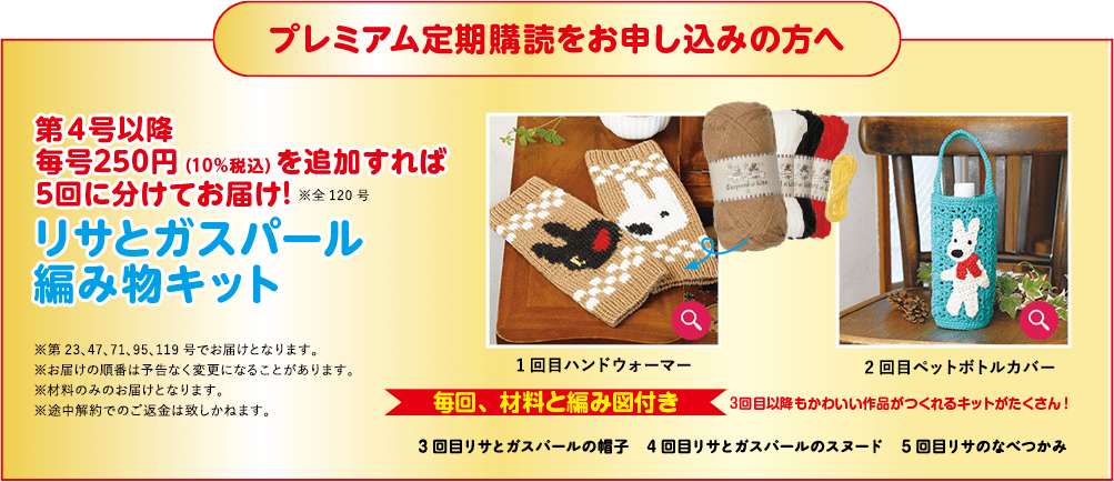 プレミアム定期購読をお申し込みの方へ 第4号以降 毎号250円（10％税込）を追加すれば 5回に分けてお届け！※全120号 リサとガスパール 編み物キット ※第23、47、71、95、119号でお届けとなります。 ※お届けの順番は予告なく変更になることがあります。 ※材料にみお届けとなります。 ※途中解約でのご返金は致しかねます。 1回目ハンドウォーマー 毎回、材料と編み図付き 2回目ペットボトルカバー 3回目以降もかわいい作品がつくれるキットがたくさん！