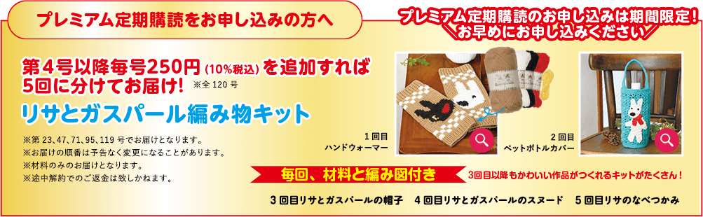 プレミアム定期購読をお申し込みの方へ プレミアム定期購読のお申し込みは期間限定!! 「お早めにお申し込みください! 第4号以降毎号250円 (10%税込)を追加すれば 5回に分けてお届け! ※全120号 リサとガスパール編み物キット ※第23.47.71、95、119号でお届けとなります。 ※お届けの順番は予告なく変更になることがあります。 ※材料のみのお届けとなります。 ※途中解約でのご返金は致しかねます。 1回日 2回目 ハンドウォーマー ペットボトルカバー 毎回、材料と編み図付き 3回目以降もかわいい作品がつくれるキットがたくさん!