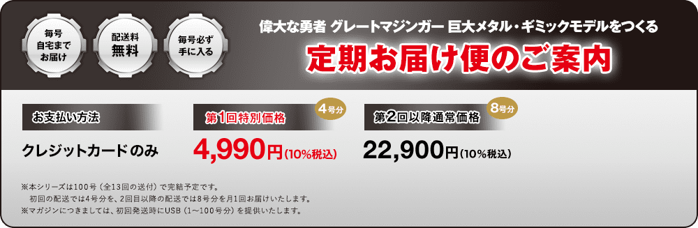 毎号自宅までお届け 配送料無料 毎号必ず手に入る 偉大な勇者 グレートマジンガー 巨大メタル・ギミックモデルをつくる 定期お届け便のご案内 お支払い方法 クレジットカードのみ 第1回特別価格 4号分 4,990円（10％税込） 第2回以降通常価格 8号分 22,900円（10％税込）※本シリーズは100号（全13回の送付）で完結予定です。初回の配送では4号分を、2回目以降の配送では8号分を月1回お届けいたします。※マガジンにつきましては、初回発送時にUSB（1～100号分）を提供いたします。