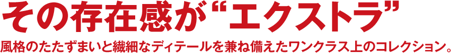 その存在感が“エクストラ” 風格のたたずまいと繊細なディテールを兼ね備えたワンクラス上のコレクション。