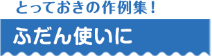 とっておきの作例集！ ふだん使いに
