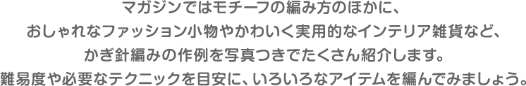 マガジンではモチーフの編み方のほかに、おしゃれなファッション小物やかわいく実用的なインテリア雑貨など、かぎ針編みの作例を写真つきでたくさん紹介します。難易度や必要なテクニックを目安に、いろいろなアイテムを編んでみましょう。